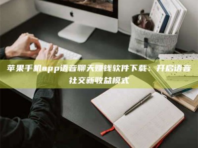 白沙苹果手机app语音聊天赚钱软件下载：开启语音社交新收益模式